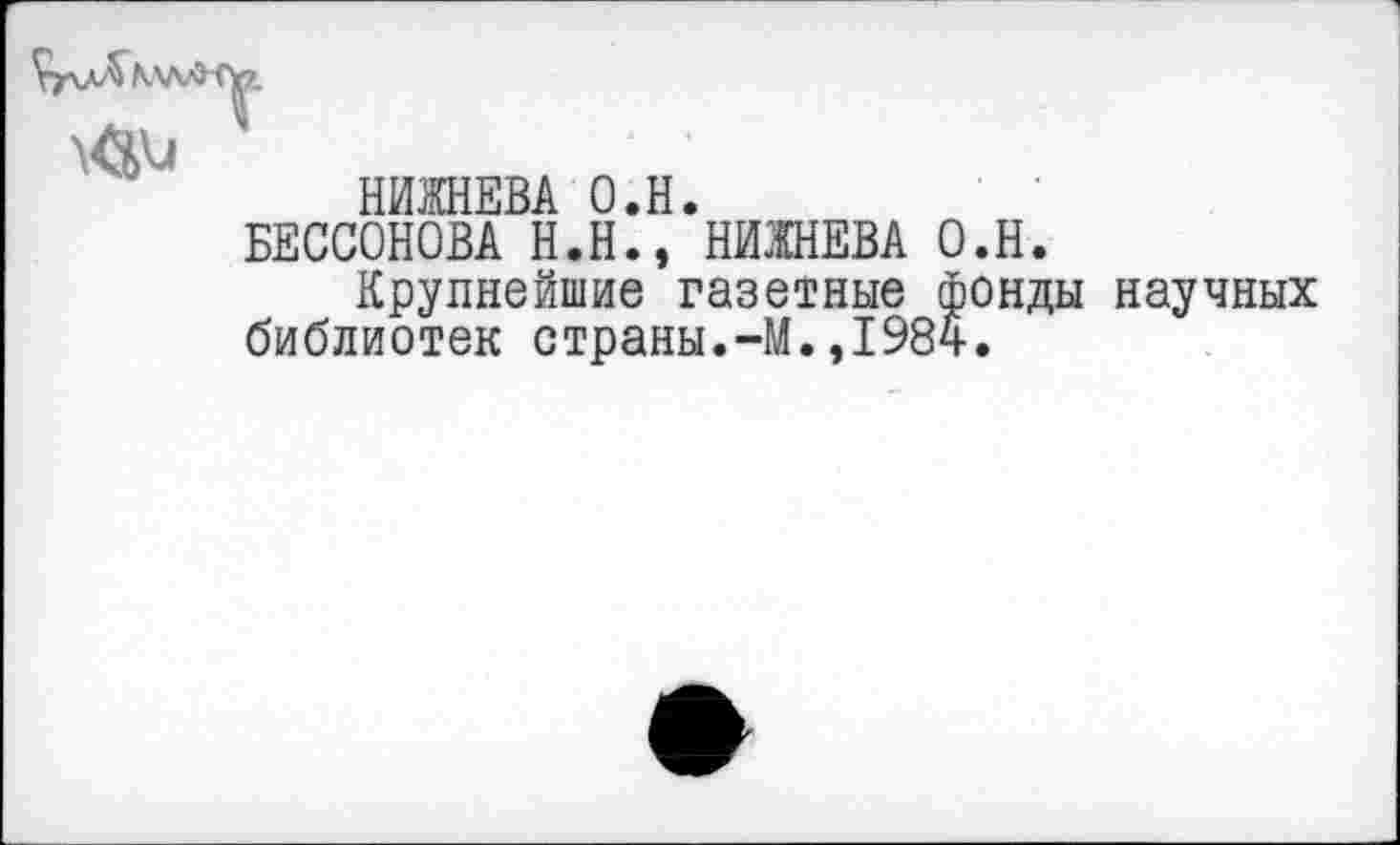 ﻿МлЛ (\?.
НИ1НЕВА О.Н.
БЕССОНОВА Н.Н., НИЖНЕВА О.Н.
Крупнейшие газетные фонды научных библиотек страны.-М.,1984.